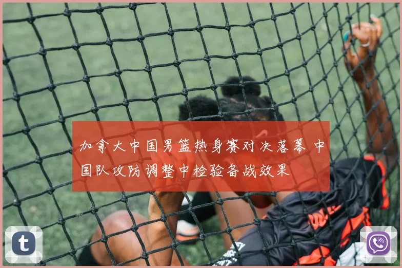 加拿大中国男篮热身赛对决落幕 中国队攻防调整中检验备战效果