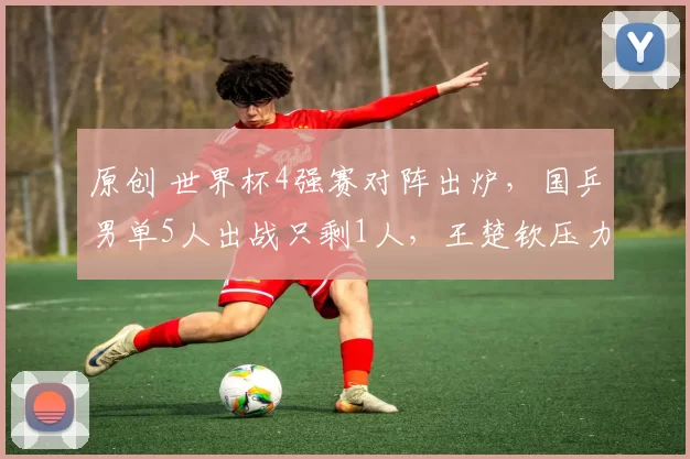 原创 世界杯4强赛对阵出炉，国乒男单5人出战只剩1人，王楚钦压力倍增