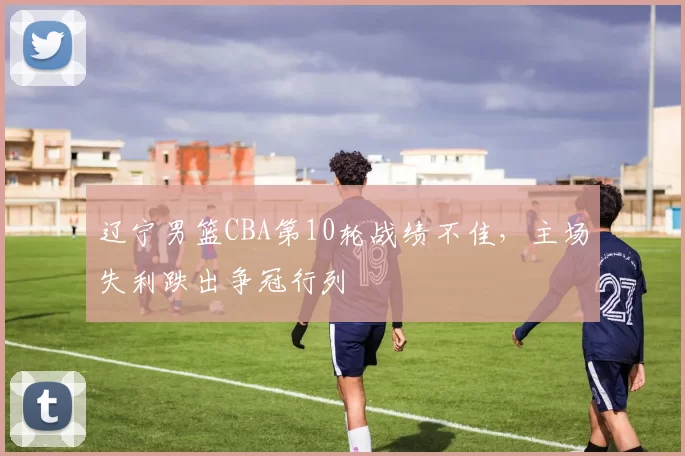 辽宁男篮CBA第10轮战绩不佳，主场失利跌出争冠行列