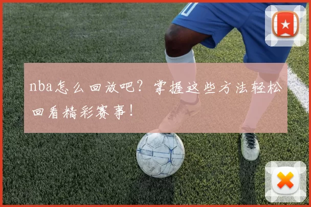 nba怎么回放吧？掌握这些方法轻松回看精彩赛事！