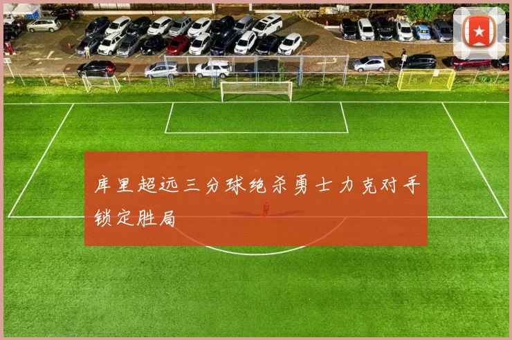 库里超远三分球绝杀勇士力克对手锁定胜局