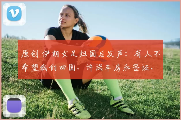 原创 伊朗女足归国后发声：有人不希望我们回国，许诺车房和签证，造谣家人被拘留