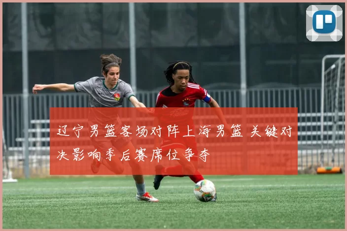 辽宁男篮客场对阵上海男篮 关键对决影响季后赛席位争夺