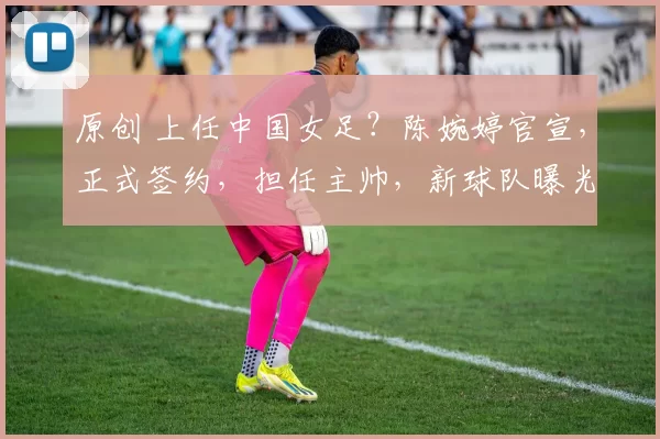 原创 上任中国女足？陈婉婷官宣，正式签约，担任主帅，新球队曝光