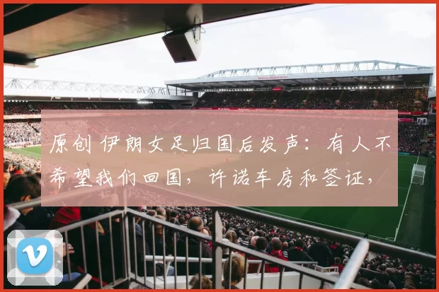 原创 伊朗女足归国后发声：有人不希望我们回国，许诺车房和签证，造谣家人被拘留