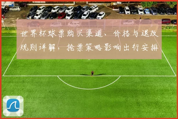 世界杯球票购买渠道、价格与退改规则详解，抢票策略影响出行安排