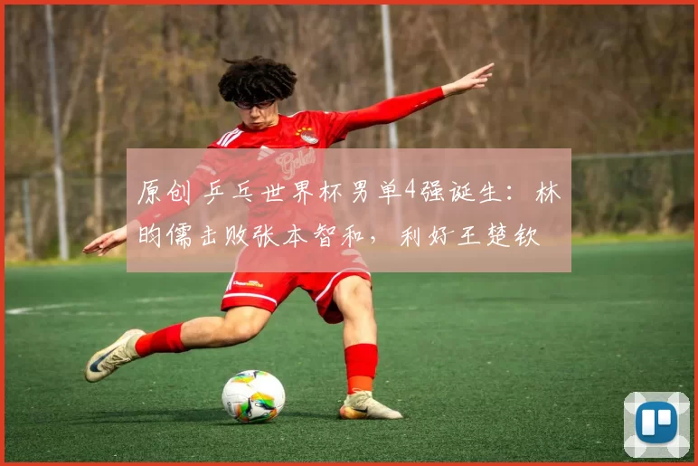 原创 乒乓世界杯男单4强诞生：林昀儒击败张本智和，利好王楚钦