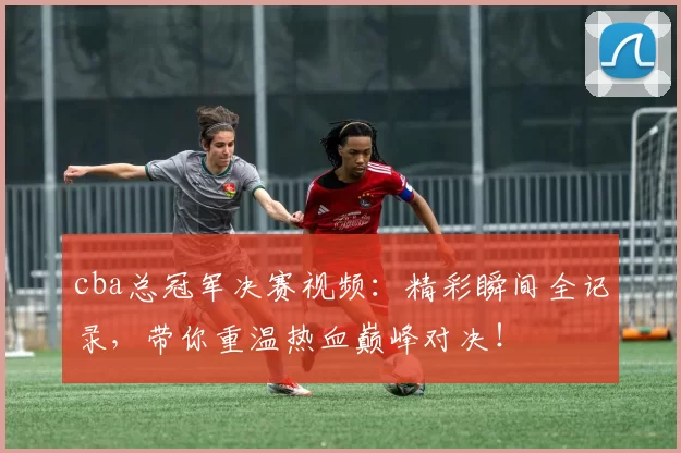 cba总冠军决赛视频：精彩瞬间全记录，带你重温热血巅峰对决！