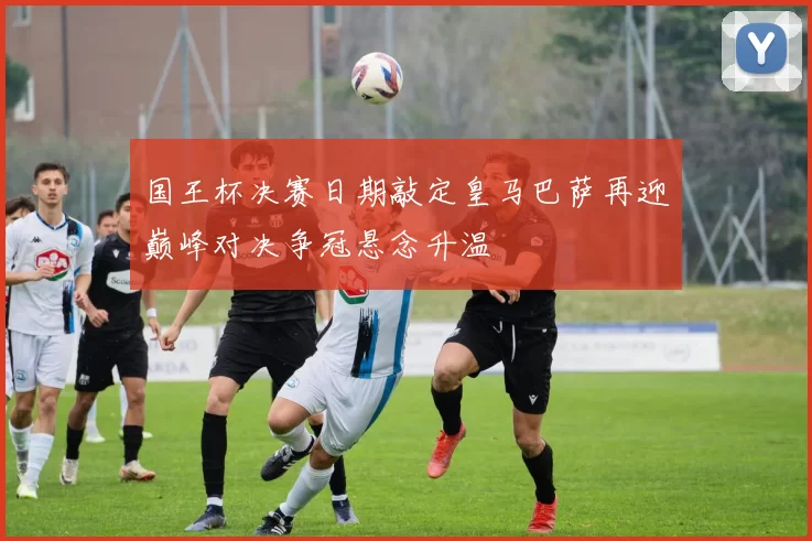 国王杯决赛日期敲定皇马巴萨再迎巅峰对决争冠悬念升温