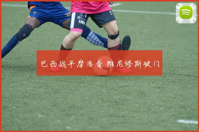 巴西战平摩洛哥 维尼修斯破门