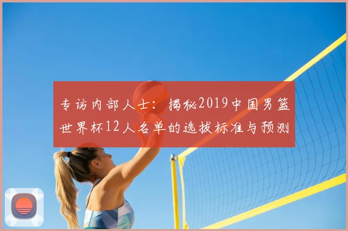 专访内部人士:揭秘2019中国男篮世界杯12人名单的选拔标准与预测