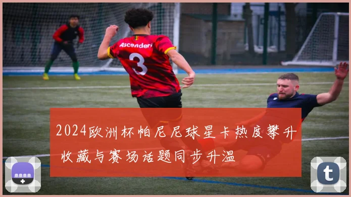 2024欧洲杯帕尼尼球星卡热度攀升 收藏与赛场话题同步升温
