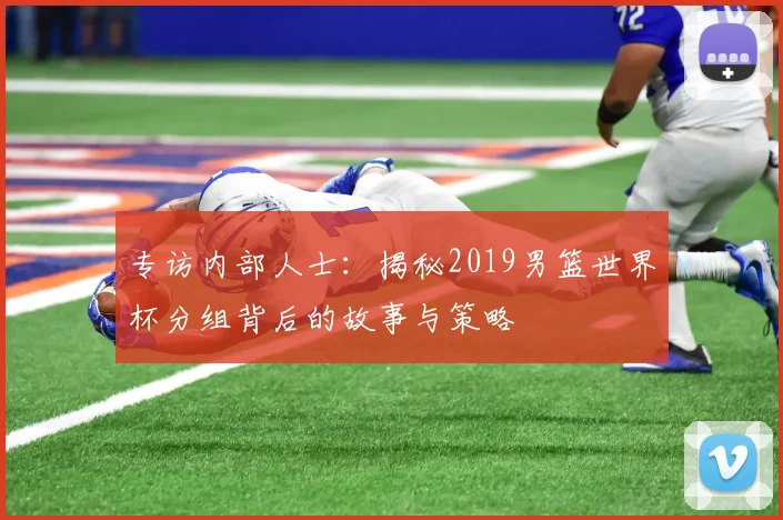 专访内部人士：揭秘2019男篮世界杯分组背后的故事与策略