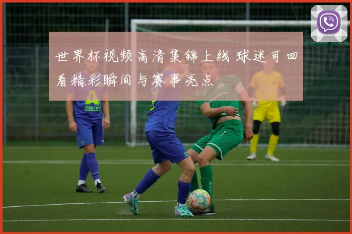 世界杯视频高清集锦上线 球迷可回看精彩瞬间与赛事亮点
