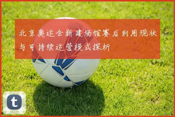北京奥运会新建场馆赛后利用现状与可持续运营模式探析