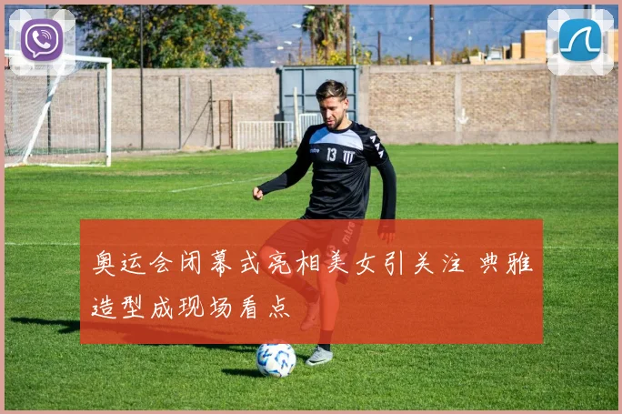 奥运会闭幕式亮相美女引关注 典雅造型成现场看点