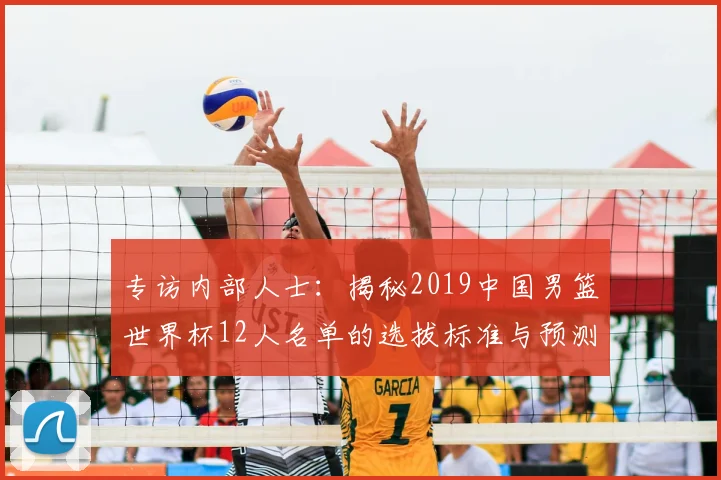 专访内部人士:揭秘2019中国男篮世界杯12人名单的选拔标准与预测