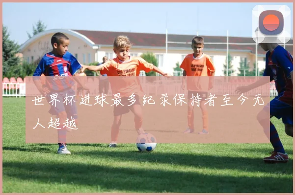 世界杯进球最多纪录保持者至今无人超越