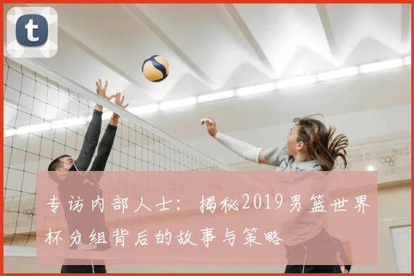 专访内部人士:揭秘2019男篮世界杯分组背后的故事与策略