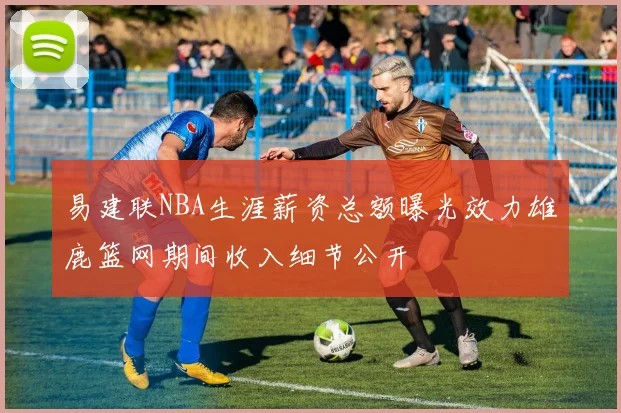 易建联NBA生涯薪资总额曝光效力雄鹿篮网期间收入细节公开