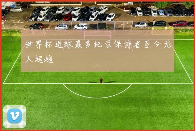 世界杯进球最多纪录保持者至今无人超越