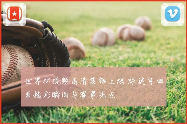世界杯视频高清集锦上线 球迷可回看精彩瞬间与赛事亮点
